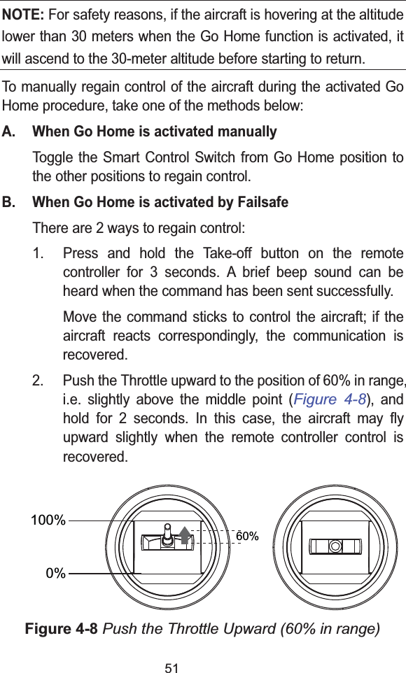51NOTE: For safety reasons, if the aircraft is hovering at the altitude lower than 30 meters when the Go Home function is activated, itwill ascend to the 30-meter altitude before starting to return.To manually regain control of the aircraft during the activated Go Home procedure, take one of the methods below:A. When Go Home is activated manuallyToggle the Smart Control Switch from Go Home position to the other positions to regain control.B. When Go Home is activated by FailsafeThere are 2 ways to regain control:1. Press and hold the Take-off button on the remote controller for 3 seconds. A brief beep sound can be heard when the command has been sent successfully.Move the command sticks to control the aircraft; if the aircraft reacts correspondingly, the communication is recovered.2. Push the Throttle upward to the position of 60% in range,i.e. slightly above the middle point (Figure 4-8), and hold for 2 seconds. In this case, the aircraft may fly upward slightly when the remote controller control is recovered.Figure 4-8 Push the Throttle Upward (60% in range)0%60%100%