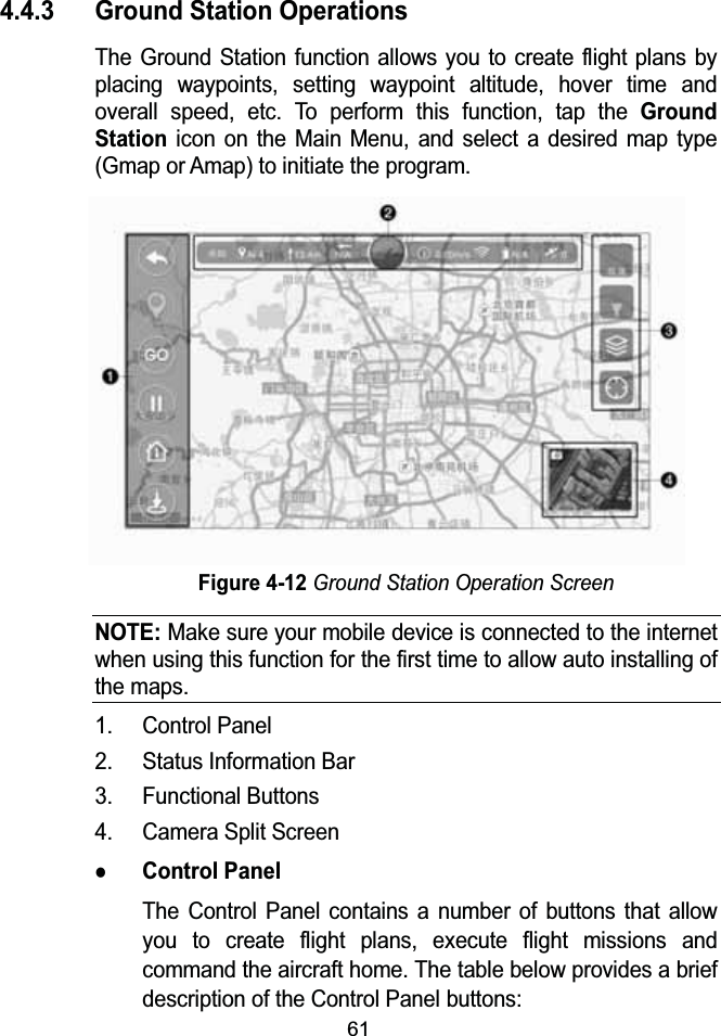 614.4.3 Ground Station OperationsThe Ground Station function allows you to create flight plans by placing waypoints, setting waypoint altitude, hover time and overall speed, etc. To perform this function, tap the Ground Stationicon on the Main Menu, and select a desired map type (Gmap or Amap) to initiate the program.Figure 4-12Ground Station Operation ScreenNOTE:Make sure your mobile device is connected to the internet when using this function for the first time to allow auto installing of the maps.1. Control Panel2. Status Information Bar3. Functional Buttons4. Camera Split ScreenzControl PanelThe Control Panel contains a number of buttons that allow you to create flight plans, execute flight missions and command the aircraft home. The table below provides a brief description of the Control Panel buttons: