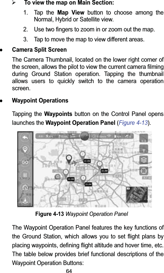 64¾To view the map on Main Section:1. Tap the Map Viewbutton to choose among the Normal, Hybrid or Satellite view.2. Use two fingers to zoom in or zoom out the map.3. Tap to move the map to view different areas.zCamera Split ScreenThe Camera Thumbnail, located on the lower right corner of the screen, allows the pilot to view the current camera filming during Ground Station operation. Tapping the thumbnail allows users to quickly switch to the camera operation screen.zWaypoint OperationsTapping the Waypointsbutton on the Control Panel opens launches the Waypoint Operation Panel (Figure 4-13).Figure 4-13Waypoint Operation PanelThe Waypoint Operation Panel features the key functions of the Ground Station, which allows you to set flight plans by placing waypoints, defining flight altitude and hover time, etc. The table below provides brief functional descriptions of the Waypoint Operation Buttons: