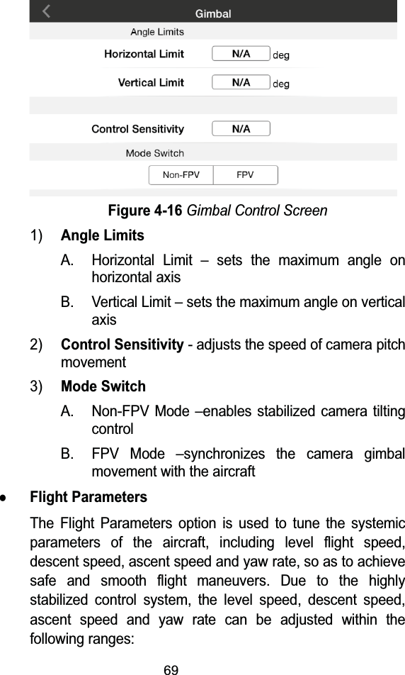 69Figure 4-16Gimbal Control Screen1)Angle LimitsA. Horizontal Limit – sets the maximum angle on horizontal axisB. Vertical Limit – sets the maximum angle on vertical axis2)Control Sensitivity- adjusts the speed of camera pitch movement3)Mode SwitchA. Non-FPV Mode –enables stabilized camera tilting controlB. FPV Mode –synchronizes the camera gimbal movement with the aircraftzFlight ParametersThe Flight Parameters option is used to tune the systemic parameters of the aircraft, including level flight speed, descent speed, ascent speed and yaw rate, so as to achieve safe and smooth flight maneuvers. Due to the highly stabilized control system, the level speed, descent speed, ascent speed and yaw rate can be adjusted within the following ranges: