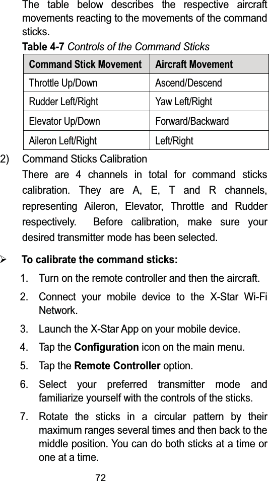 72The table below describes the respective aircraft movements reacting to the movements of the command sticks.Table 4-7Controls of the Command SticksCommand Stick Movement Aircraft MovementThrottle Up/Down Ascend/DescendRudder Left/Right Yaw Left/RightElevator Up/Down Forward/BackwardAileron Left/Right Left/Right2) Command Sticks CalibrationThere are 4 channels in total for command sticks calibration. They are A, E, T and R channels, representing Aileron, Elevator, Throttle and Rudder respectively.  Before calibration, make sure your desired transmitter mode has been selected.¾To calibrate the command sticks:1. Turn on the remote controller and then the aircraft.2. Connect your mobile device to the X-Star Wi-Fi Network.3. Launch the X-Star App on your mobile device.4. Tap the Configuration icon on the main menu.5. Tap the Remote Controller option.6. Select your preferred transmitter mode and familiarize yourself with the controls of the sticks.7. Rotate the sticks in a circular pattern by their maximum ranges several times and then back to the middle position. You can do both sticks at a time or one at a time.