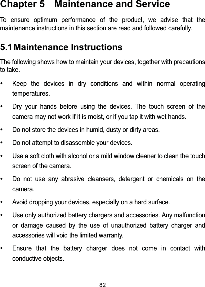 82Chapter 5  Maintenance and ServiceTo ensure optimum performance of the product, we advise that the maintenance instructions in this section are read and followed carefully.5.1Maintenance InstructionsThe following shows how to maintain your devices, together with precautions to take.yKeep the devices in dry conditions and within normal operating temperatures.yDry your hands before using the devices. The touch screen of the camera may not work if it is moist, or if you tap it with wet hands.yDo not store the devices in humid, dusty or dirty areas.yDo not attempt to disassemble your devices.yUse a soft cloth with alcohol or a mild window cleaner to clean the touch screen of the camera.yDo not use any abrasive cleansers, detergent or chemicals on the camera.yAvoid dropping your devices, especially on a hard surface.yUse only authorized battery chargers and accessories. Any malfunction or damage caused by the use of unauthorized battery charger and accessories will void the limited warranty.yEnsure that the battery charger does not come in contact with conductive objects.