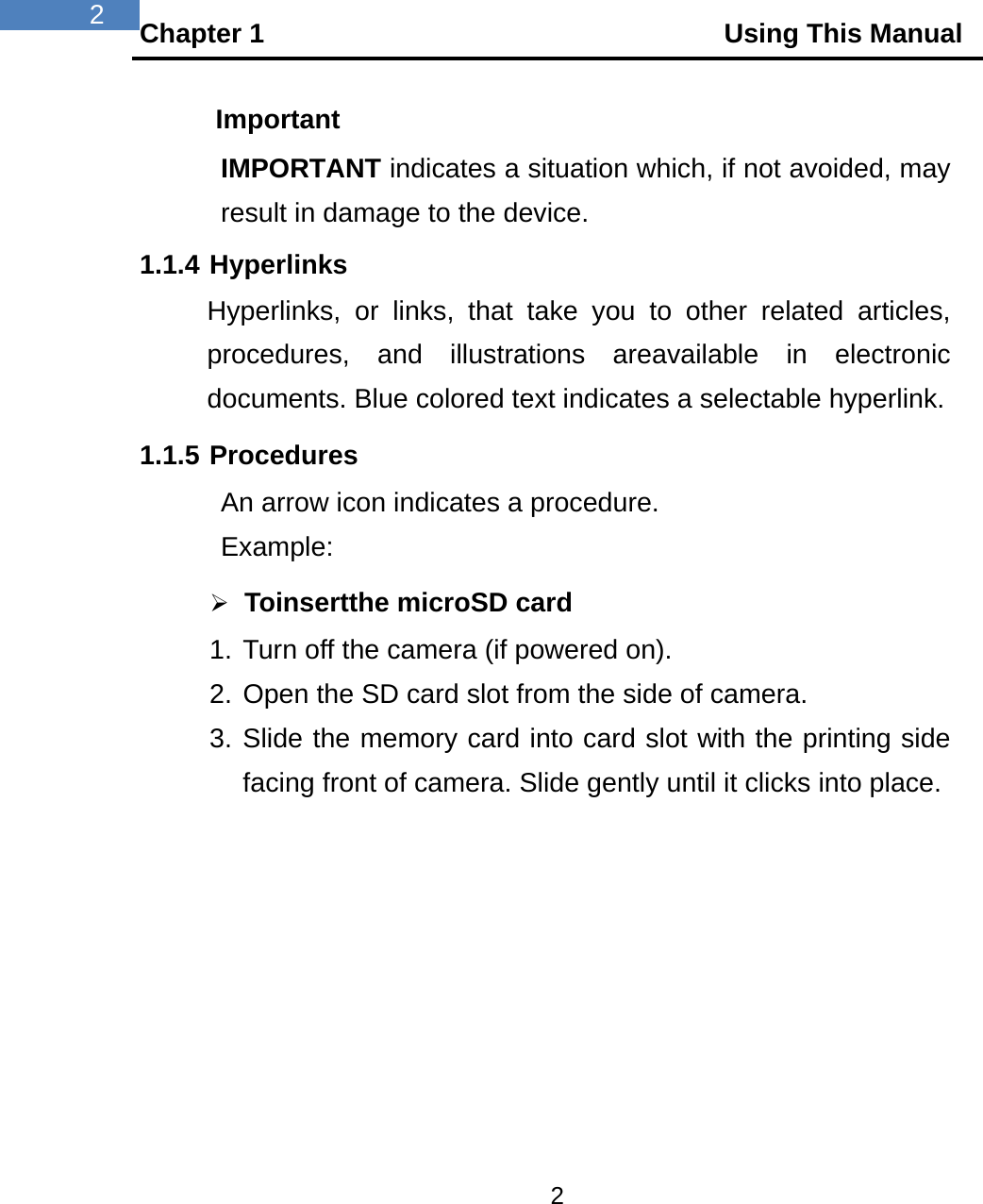 Chapter 1                                  Using This Manual 2  2 Important IMPORTANT indicates a situation which, if not avoided, may result in damage to the device. 1.1.4 Hyperlinks Hyperlinks, or links, that take you to other related articles, procedures, and illustrations areavailable in electronic documents. Blue colored text indicates a selectable hyperlink. 1.1.5 Procedures An arrow icon indicates a procedure. Example:  Toinsertthe microSD card 1. Turn off the camera (if powered on). 2. Open the SD card slot from the side of camera. 3. Slide the memory card into card slot with the printing side facing front of camera. Slide gently until it clicks into place.  