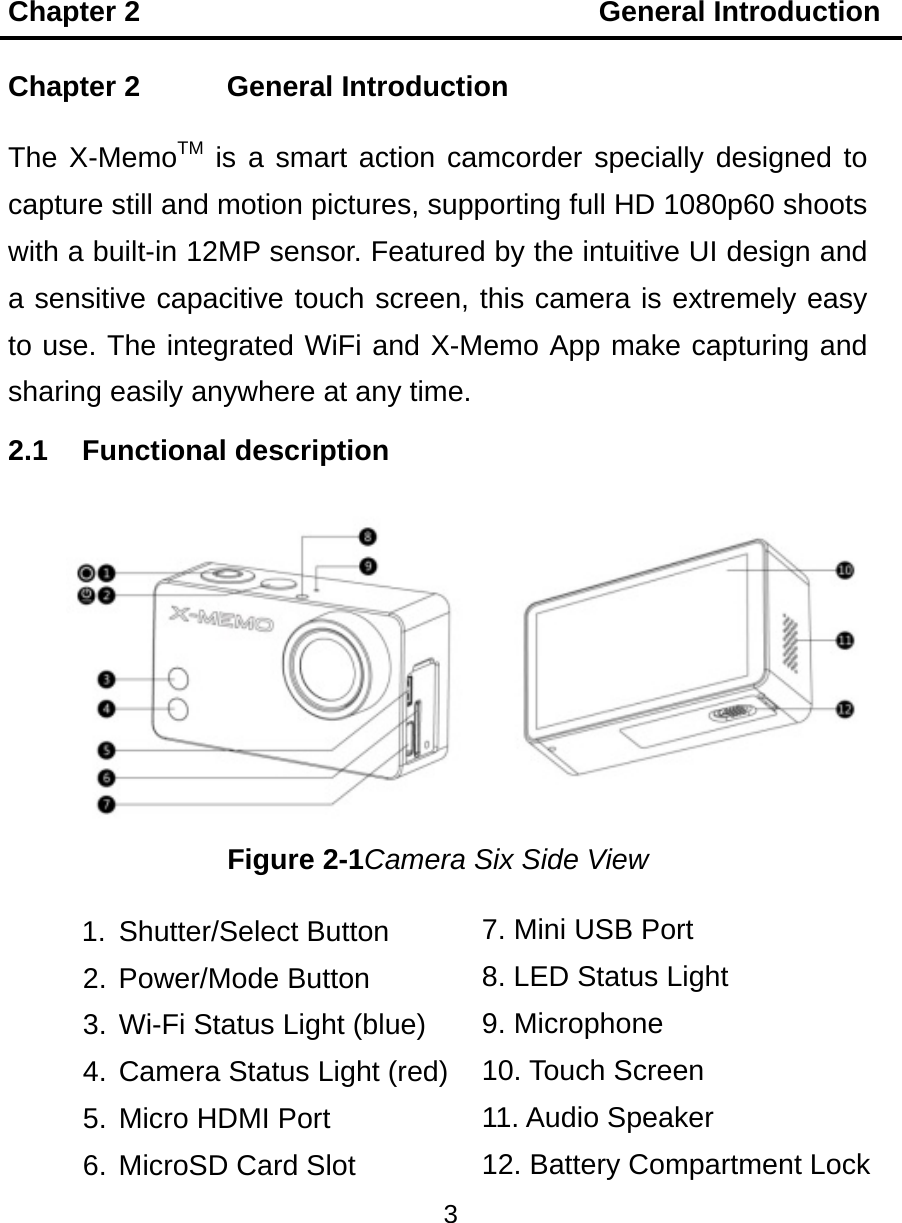 Chapter 2                                General Introduction 3  7. Mini USB Port 8. LED Status Light 9. Microphone 10. Touch Screen 11. Audio Speaker 12. Battery Compartment Lock   Chapter 2    General Introduction The X-MemoTM is a smart action camcorder specially designed to capture still and motion pictures, supporting full HD 1080p60 shoots with a built-in 12MP sensor. Featured by the intuitive UI design and a sensitive capacitive touch screen, this camera is extremely easy to use. The integrated WiFi and X-Memo App make capturing and sharing easily anywhere at any time. 2.1 Functional description Figure 2-1Camera Six Side View 1. Shutter/Select Button 2. Power/Mode Button 3. Wi-Fi Status Light (blue) 4. Camera Status Light (red) 5. Micro HDMI Port 6. MicroSD Card Slot 