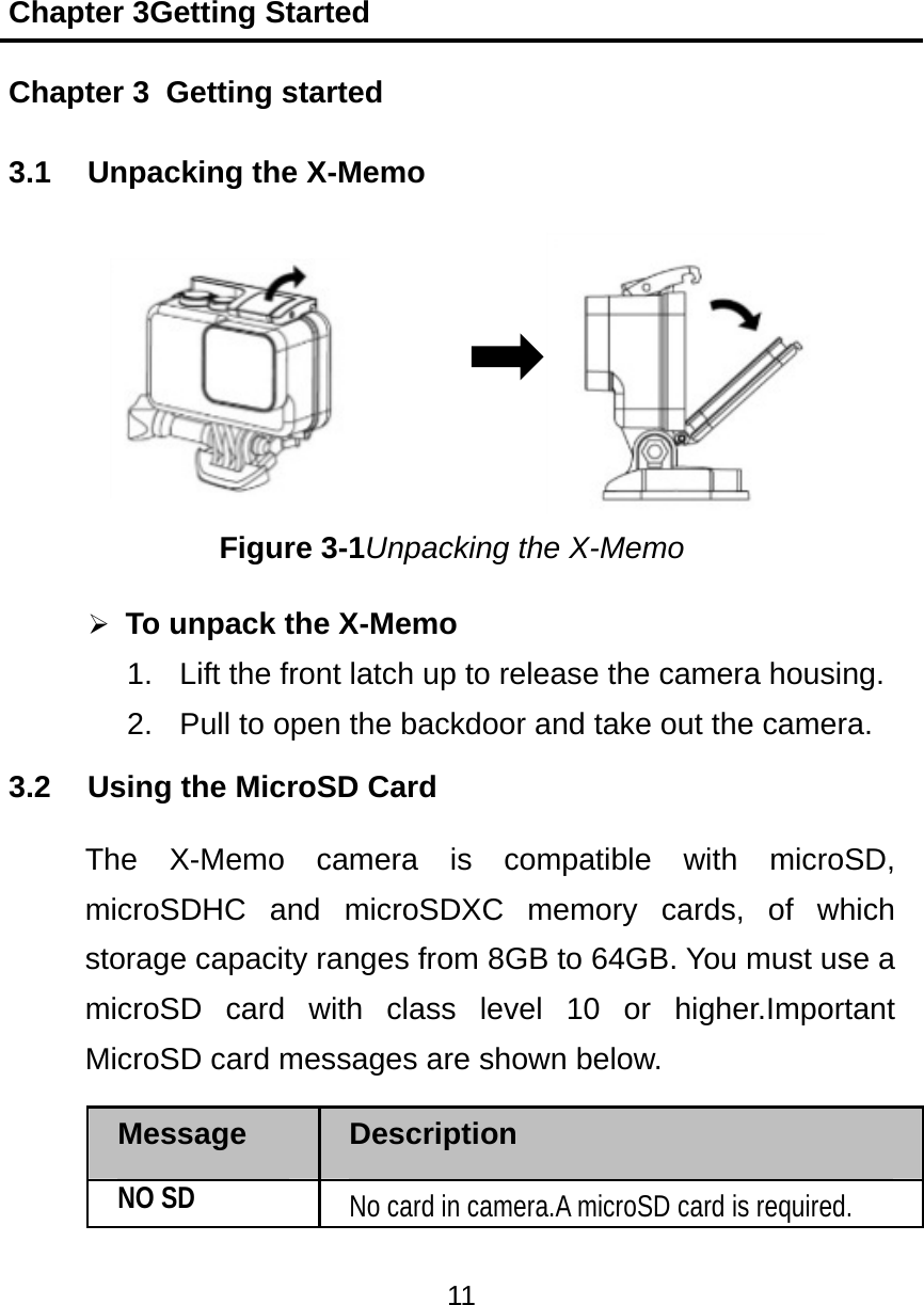 Chapter 3Getting Started 11  Chapter 3   Getting started 3.1  Unpacking the X-Memo     Figure 3-1Unpacking the X-Memo  To unpack the X-Memo 1.  Lift the front latch up to release the camera housing. 2.  Pull to open the backdoor and take out the camera. 3.2  Using the MicroSD Card The X-Memo camera is compatible with microSD, microSDHC and microSDXC memory cards, of which storage capacity ranges from 8GB to 64GB. You must use a microSD card with class level 10 or higher.Important MicroSD card messages are shown below. Message  Description NO SD No card in camera.A microSD card is required. 