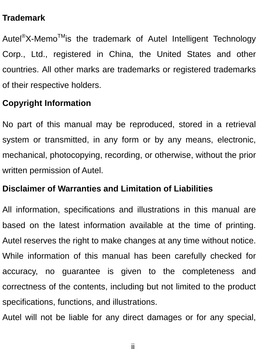  ii  Trademark Autel®X-MemoTMis the trademark of Autel Intelligent Technology Corp., Ltd., registered in China, the United States and other countries. All other marks are trademarks or registered trademarks of their respective holders. Copyright Information No part of this manual may be reproduced, stored in a retrieval system or transmitted, in any form or by any means, electronic, mechanical, photocopying, recording, or otherwise, without the prior written permission of Autel. Disclaimer of Warranties and Limitation of Liabilities All information, specifications and illustrations in this manual are based on the latest information available at the time of printing. Autel reserves the right to make changes at any time without notice. While information of this manual has been carefully checked for accuracy, no guarantee is given to the completeness and correctness of the contents, including but not limited to the product specifications, functions, and illustrations. Autel will not be liable for any direct damages or for any special, 