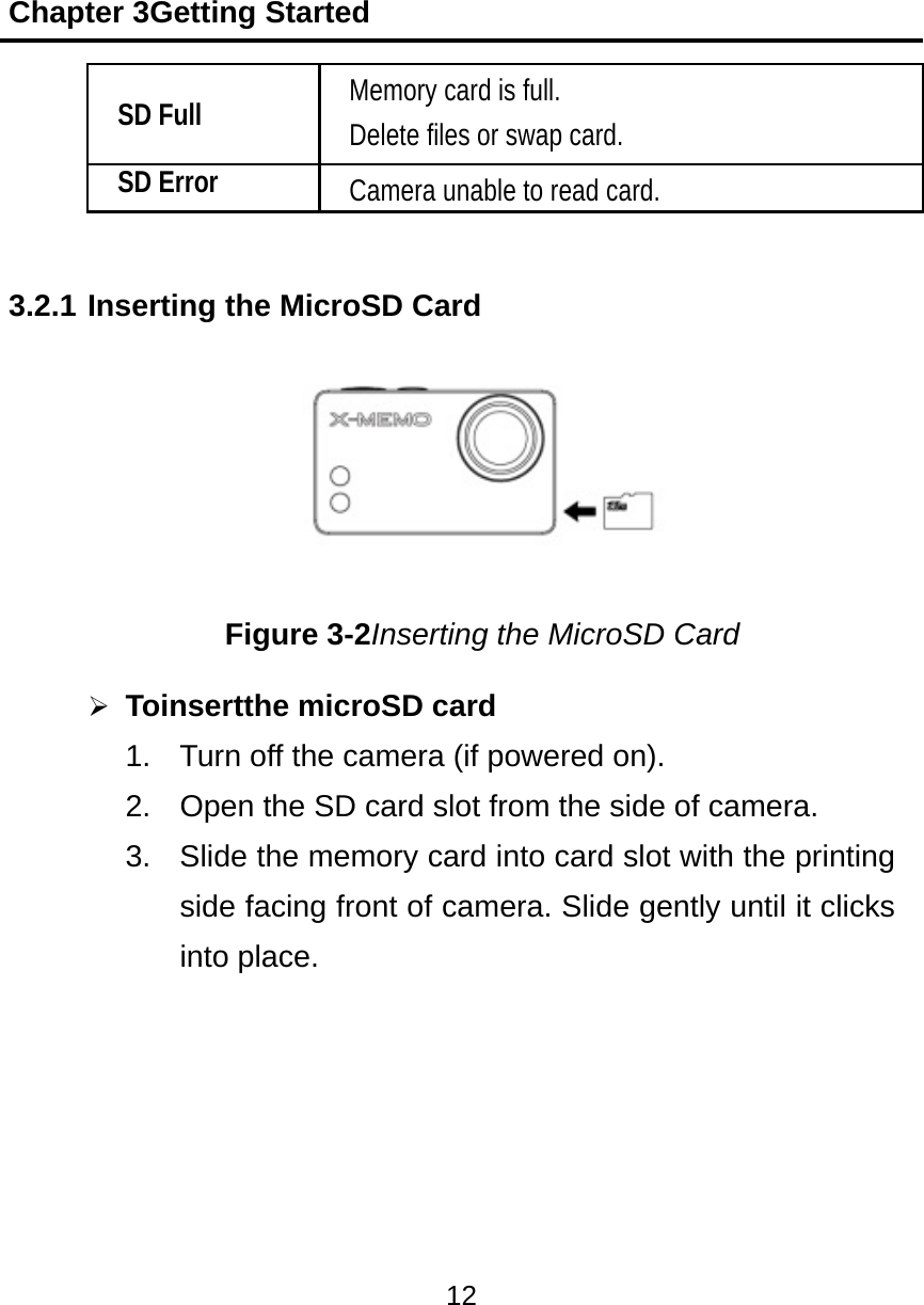 Chapter 3Getting Started 12   SD Full Memory card is full. Delete files or swap card. SD Error Camera unable to read card.  3.2.1 Inserting the MicroSD Card  Figure 3-2Inserting the MicroSD Card  Toinsertthe microSD card 1.  Turn off the camera (if powered on). 2.  Open the SD card slot from the side of camera. 3.  Slide the memory card into card slot with the printing side facing front of camera. Slide gently until it clicks into place.      