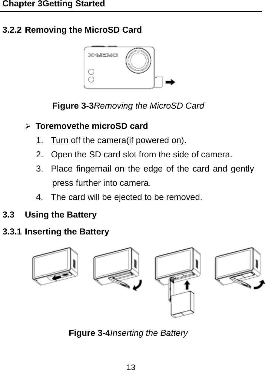 Chapter 3Getting Started 13  3.2.2 Removing the MicroSD Card   Figure 3-3Removing the MicroSD Card  Toremovethe microSD card 1.  Turn off the camera(if powered on). 2.  Open the SD card slot from the side of camera. 3.  Place fingernail on the edge of the card and gently press further into camera. 4.  The card will be ejected to be removed. 3.3  Using the Battery 3.3.1 Inserting the Battery     Figure 3-4Inserting the Battery 
