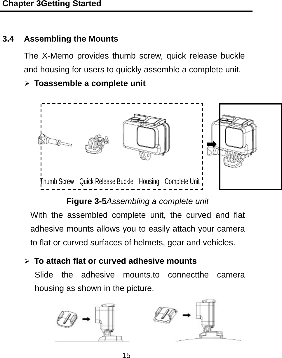 Chapter 3Getting Started 15  3.4  Assembling the Mounts The X-Memo provides thumb screw, quick release buckle and housing for users to quickly assemble a complete unit.  Toassemble a complete unit Thumb Screw  Quick Release Buckle  Housing  Complete Unit Figure 3-5Assembling a complete unit With the assembled complete unit, the curved and flat adhesive mounts allows you to easily attach your camera to flat or curved surfaces of helmets, gear and vehicles.  To attach flat or curved adhesive mounts Slide the adhesive mounts.to connectthe camera housing as shown in the picture.   