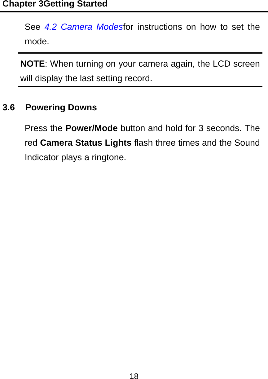 Chapter 3Getting Started 18  See  4.2 Camera Modesfor instructions on how to set the mode. NOTE: When turning on your camera again, the LCD screen will display the last setting record. 3.6 Powering Downs Press the Power/Mode button and hold for 3 seconds. The red Camera Status Lights flash three times and the Sound Indicator plays a ringtone.  