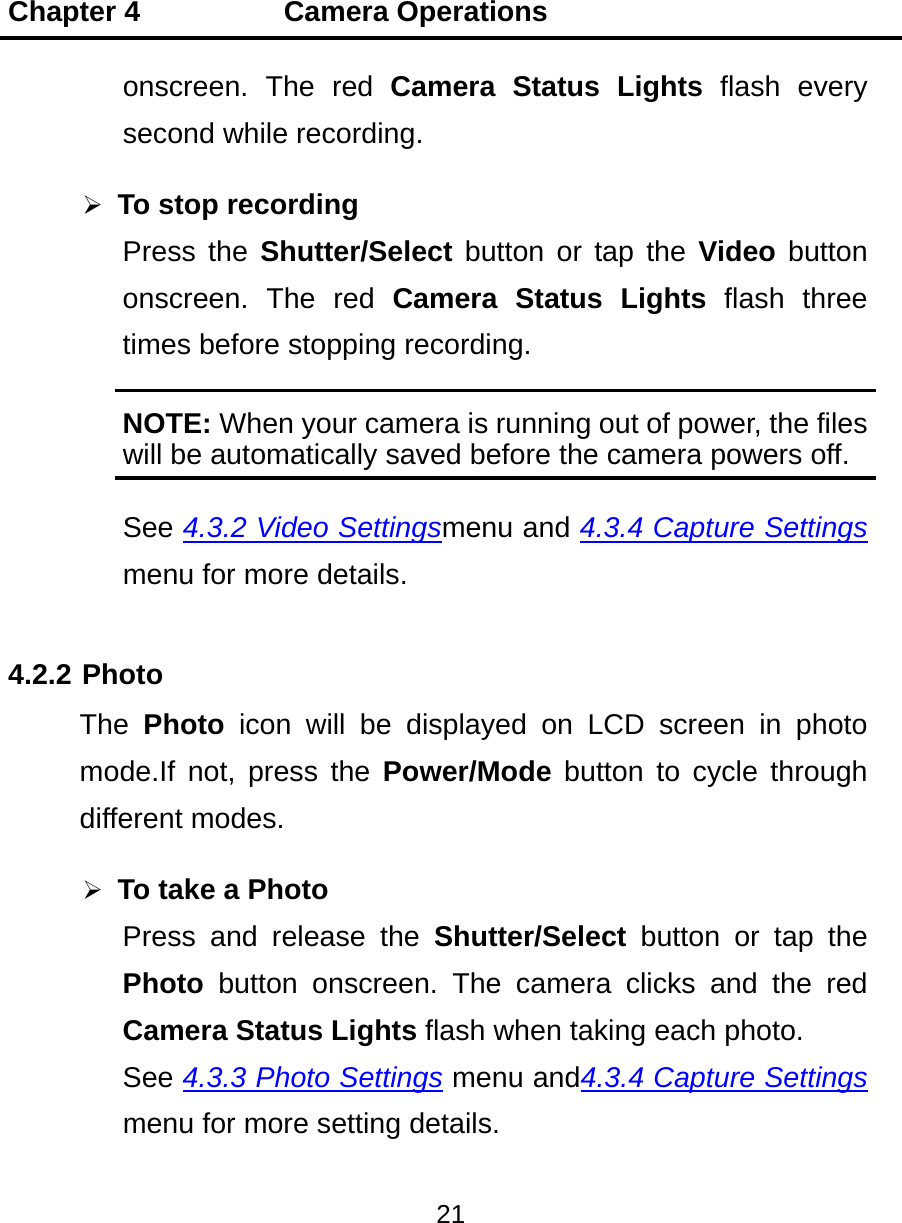 Chapter 4          Camera Operations 21  onscreen. The red Camera Status Lights flash every second while recording.  To stop recording Press the Shutter/Select button or tap the Video button onscreen. The red Camera Status Lights flash three times before stopping recording. NOTE: When your camera is running out of power, the files will be automatically saved before the camera powers off. See 4.3.2 Video Settingsmenu and 4.3.4 Capture Settings menu for more details. 4.2.2 Photo The  Photo icon will be displayed on LCD screen in photo mode.If not, press the Power/Mode button to cycle through different modes.  To take a Photo Press and release the Shutter/Select button or tap the Photo button onscreen. The camera clicks and the red Camera Status Lights flash when taking each photo. See 4.3.3 Photo Settings menu and4.3.4 Capture Settings menu for more setting details. 