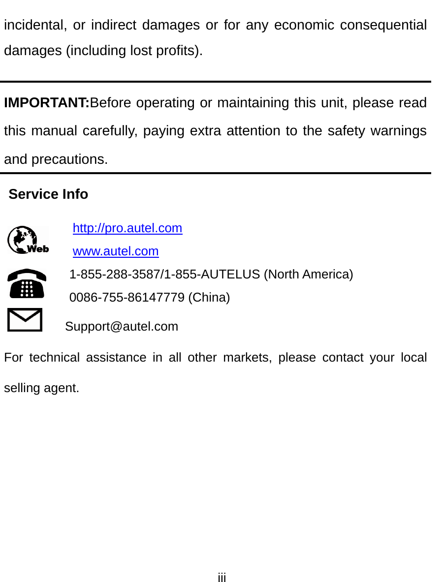  iii  incidental, or indirect damages or for any economic consequential damages (including lost profits). IMPORTANT:Before operating or maintaining this unit, please read this manual carefully, paying extra attention to the safety warnings and precautions. Service Info http://pro.autel.com www.autel.com 1-855-288-3587/1-855-AUTELUS (North America) 0086-755-86147779 (China) Support@autel.com For technical assistance in all other markets, please contact your local selling agent.  