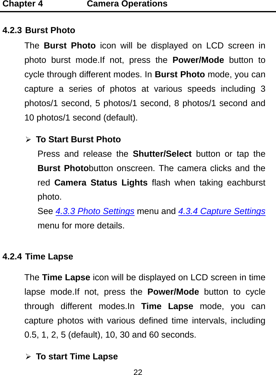 Chapter 4          Camera Operations 22  4.2.3 Burst Photo The  Burst Photo icon will be displayed on LCD screen in photo burst mode.If not, press the Power/Mode button to cycle through different modes. In Burst Photo mode, you can capture a series of photos at various speeds including 3 photos/1 second, 5 photos/1 second, 8 photos/1 second and 10 photos/1 second (default).  To Start Burst Photo Press and release the Shutter/Select button or tap the Burst Photobutton onscreen. The camera clicks and the red  Camera Status Lights flash when taking eachburst photo. See 4.3.3 Photo Settings menu and 4.3.4 Capture Settings menu for more details. 4.2.4 Time Lapse The Time Lapse icon will be displayed on LCD screen in time lapse mode.If not, press the Power/Mode button to cycle through different modes.In Time Lapse mode, you can capture photos with various defined time intervals, including 0.5, 1, 2, 5 (default), 10, 30 and 60 seconds.  To start Time Lapse 
