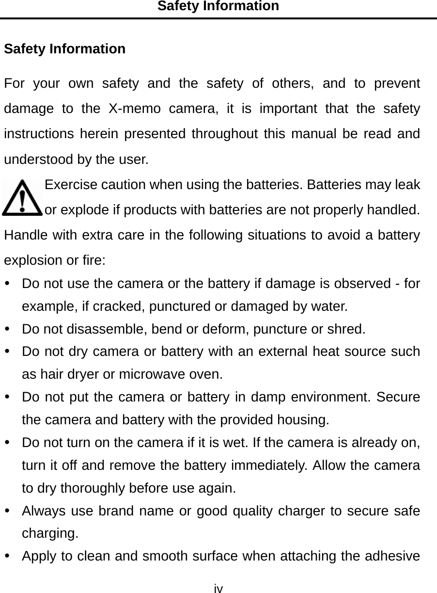Safety Information iv  Safety Information For your own safety and the safety of others, and to prevent damage to the X-memo camera, it is important that the safety instructions herein presented throughout this manual be read and understood by the user. Exercise caution when using the batteries. Batteries may leak or explode if products with batteries are not properly handled. Handle with extra care in the following situations to avoid a battery explosion or fire:   Do not use the camera or the battery if damage is observed - for example, if cracked, punctured or damaged by water.   Do not disassemble, bend or deform, puncture or shred.   Do not dry camera or battery with an external heat source such as hair dryer or microwave oven.   Do not put the camera or battery in damp environment. Secure the camera and battery with the provided housing.   Do not turn on the camera if it is wet. If the camera is already on, turn it off and remove the battery immediately. Allow the camera to dry thoroughly before use again.   Always use brand name or good quality charger to secure safe charging.   Apply to clean and smooth surface when attaching the adhesive 