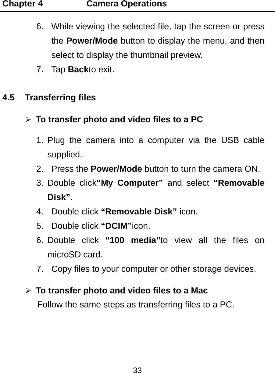 Chapter 4          Camera Operations 33  6.  While viewing the selected file, tap the screen or press the Power/Mode button to display the menu, and then select to display the thumbnail preview.   7. Tap Backto exit. 4.5 Transferring files  To transfer photo and video files to a PC 1. Plug the camera into a computer via the USB cable supplied. 2. Press the Power/Mode button to turn the camera ON. 3. Double click“My Computer” and select “Removable Disk”. 4. Double click “Removable Disk” icon. 5. Double click “DCIM”icon. 6. Double  click  “100 media”to view all the files on microSD card. 7.  Copy files to your computer or other storage devices.  To transfer photo and video files to a Mac Follow the same steps as transferring files to a PC.  
