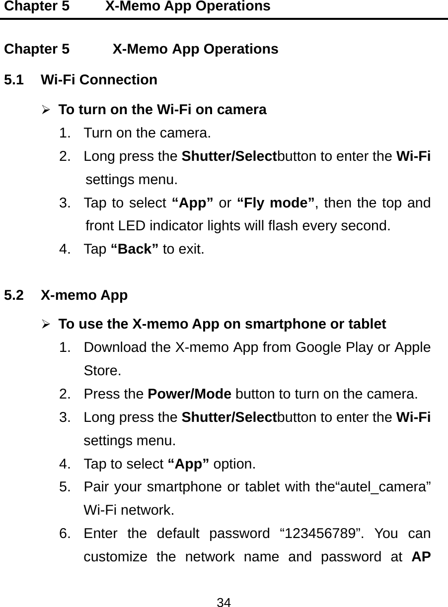 Chapter 5     X-Memo App Operations 34  Chapter 5    X-Memo App Operations 5.1 Wi-Fi Connection  To turn on the Wi-Fi on camera 1.  Turn on the camera. 2.  Long press the Shutter/Selectbutton to enter the Wi-Fi settings menu. 3.  Tap to select “App” or “Fly mode”, then the top and front LED indicator lights will flash every second. 4. Tap “Back” to exit. 5.2 X-memo App  To use the X-memo App on smartphone or tablet 1.  Download the X-memo App from Google Play or Apple Store. 2. Press the Power/Mode button to turn on the camera. 3.  Long press the Shutter/Selectbutton to enter the Wi-Fi settings menu. 4.  Tap to select “App” option. 5.  Pair your smartphone or tablet with the“autel_camera” Wi-Fi network. 6.  Enter the default password “123456789”. You can customize the network name and password at AP 