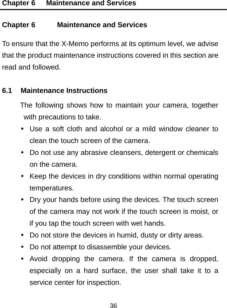 Chapter 6   Maintenance and Services 36  Chapter 6    Maintenance and Services To ensure that the X-Memo performs at its optimum level, we advise that the product maintenance instructions covered in this section are read and followed. 6.1 Maintenance Instructions The following shows how to maintain your camera, together with precautions to take.   Use a soft cloth and alcohol or a mild window cleaner to clean the touch screen of the camera.   Do not use any abrasive cleansers, detergent or chemicals on the camera.   Keep the devices in dry conditions within normal operating temperatures.   Dry your hands before using the devices. The touch screen of the camera may not work if the touch screen is moist, or if you tap the touch screen with wet hands.   Do not store the devices in humid, dusty or dirty areas.   Do not attempt to disassemble your devices.   Avoid dropping the camera. If the camera is dropped, especially on a hard surface, the user shall take it to a service center for inspection. 