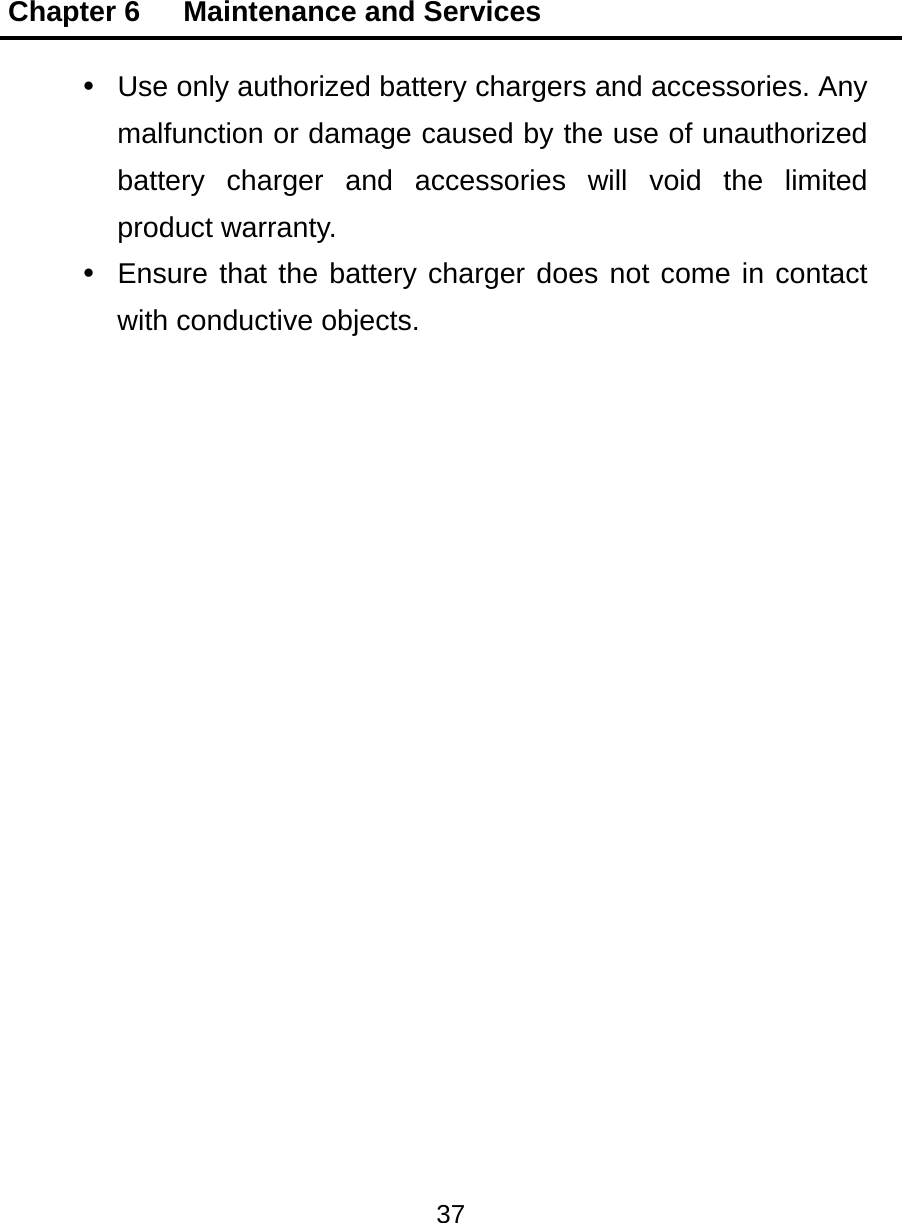 Chapter 6   Maintenance and Services 37    Use only authorized battery chargers and accessories. Any malfunction or damage caused by the use of unauthorized battery charger and accessories will void the limited product warranty.   Ensure that the battery charger does not come in contact with conductive objects.  