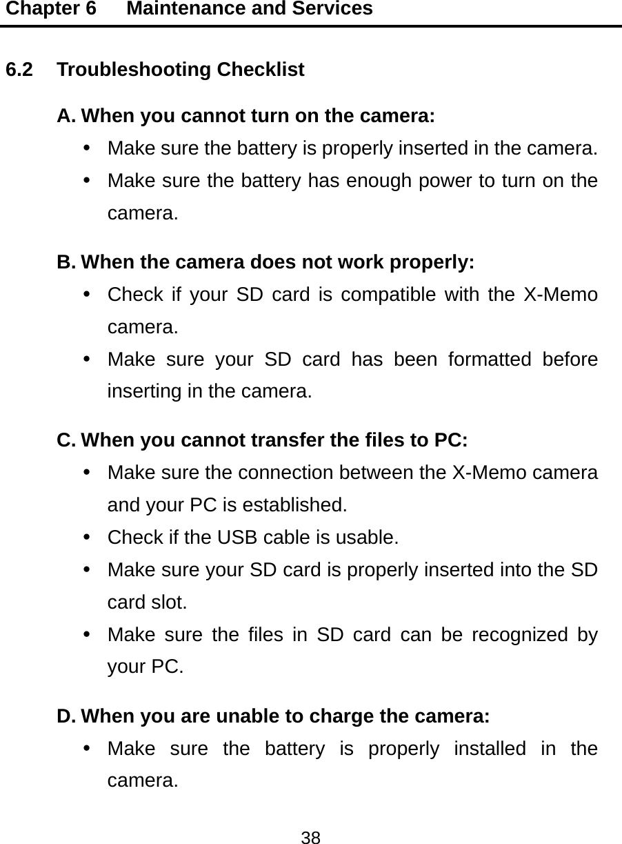 Chapter 6   Maintenance and Services 38  6.2 Troubleshooting Checklist A. When you cannot turn on the camera:   Make sure the battery is properly inserted in the camera.   Make sure the battery has enough power to turn on the camera. B. When the camera does not work properly:   Check if your SD card is compatible with the X-Memo camera.   Make sure your SD card has been formatted before inserting in the camera. C. When you cannot transfer the files to PC:   Make sure the connection between the X-Memo camera and your PC is established.   Check if the USB cable is usable.   Make sure your SD card is properly inserted into the SD card slot.   Make sure the files in SD card can be recognized by your PC. D. When you are unable to charge the camera:  Make sure the battery is properly installed in the camera. 