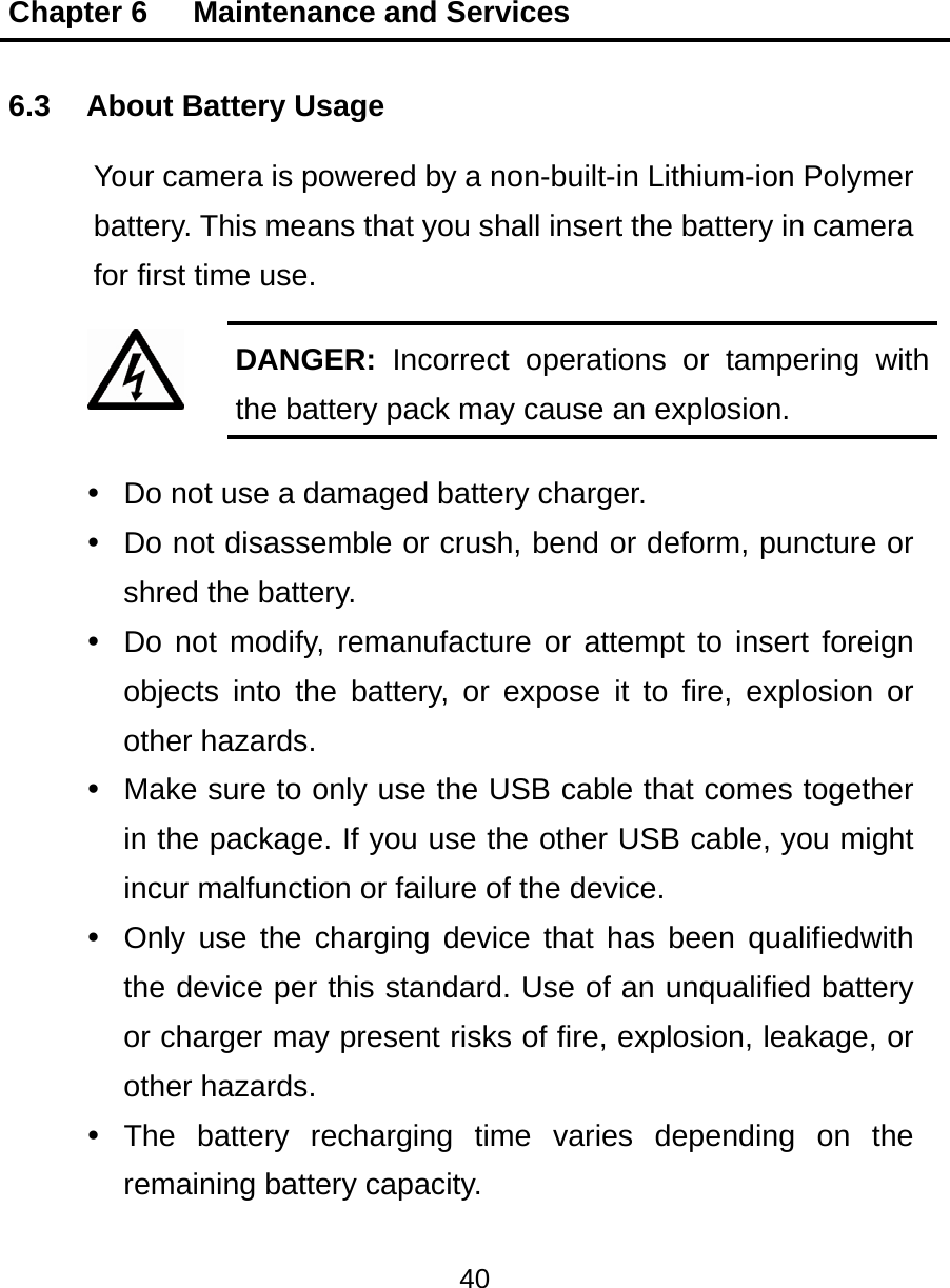 Chapter 6   Maintenance and Services 40  6.3 About Battery Usage Your camera is powered by a non-built-in Lithium-ion Polymer battery. This means that you shall insert the battery in camera for first time use. DANGER:  Incorrect operations or tampering with the battery pack may cause an explosion.   Do not use a damaged battery charger.   Do not disassemble or crush, bend or deform, puncture or shred the battery.   Do not modify, remanufacture or attempt to insert foreign objects into the battery, or expose it to fire, explosion or other hazards.   Make sure to only use the USB cable that comes together in the package. If you use the other USB cable, you might incur malfunction or failure of the device.   Only use the charging device that has been qualifiedwith the device per this standard. Use of an unqualified battery or charger may present risks of fire, explosion, leakage, or other hazards.  The battery recharging time varies depending on the remaining battery capacity. 