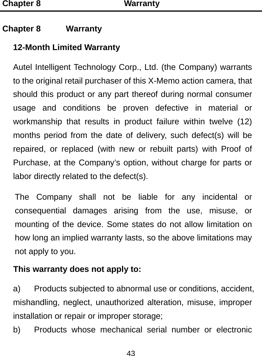 Chapter 8                    Warranty 43  Chapter 8    Warranty 12-Month Limited Warranty Autel Intelligent Technology Corp., Ltd. (the Company) warrants to the original retail purchaser of this X-Memo action camera, that should this product or any part thereof during normal consumer usage and conditions be proven defective in material or workmanship that results in product failure within twelve (12) months period from the date of delivery, such defect(s) will be repaired, or replaced (with new or rebuilt parts) with Proof of Purchase, at the Company’s option, without charge for parts or labor directly related to the defect(s). The Company shall not be liable for any incidental or consequential damages arising from the use, misuse, or mounting of the device. Some states do not allow limitation on how long an implied warranty lasts, so the above limitations may not apply to you. This warranty does not apply to: a)  Products subjected to abnormal use or conditions, accident, mishandling, neglect, unauthorized alteration, misuse, improper installation or repair or improper storage; b)  Products whose mechanical serial number or electronic 