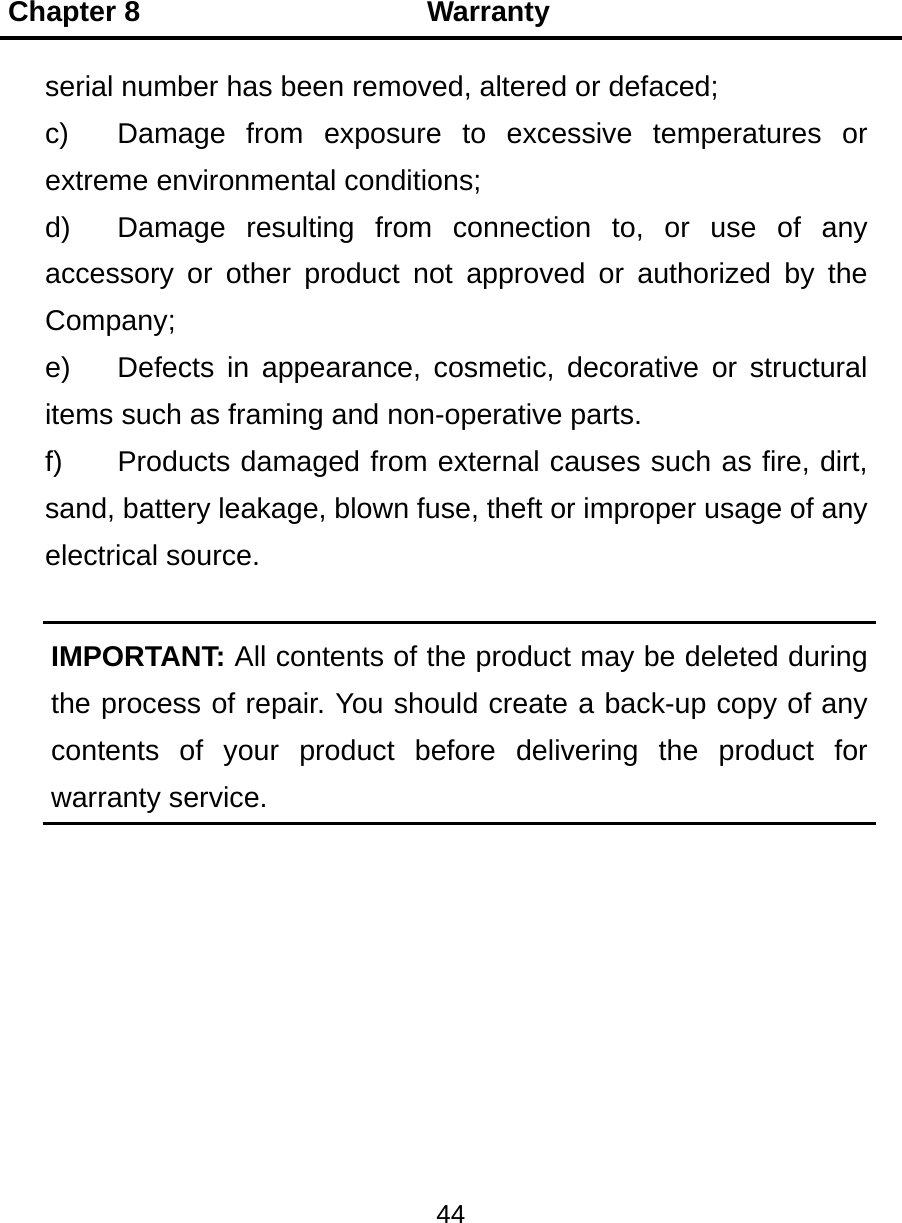 Chapter 8                    Warranty 44  serial number has been removed, altered or defaced; c)  Damage from exposure to excessive temperatures or extreme environmental conditions; d)  Damage resulting from connection to, or use of any accessory or other product not approved or authorized by the Company; e)  Defects in appearance, cosmetic, decorative or structural items such as framing and non-operative parts. f)  Products damaged from external causes such as fire, dirt, sand, battery leakage, blown fuse, theft or improper usage of any electrical source.  IMPORTANT: All contents of the product may be deleted during the process of repair. You should create a back-up copy of any contents of your product before delivering the product for warranty service. 