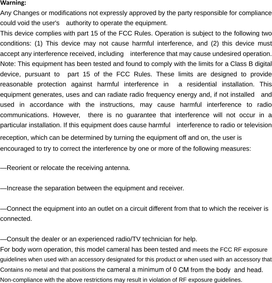 cameral a minimum of 0Contains no metal and that positions the Warning:Any Changes or modifications not expressly approved by the party responsible for compliance could void the user&apos;s    authority to operate the equipment. This device complies with part 15 of the FCC Rules. Operation is subject to the following two conditions: (1) This device may not cause harmful interference, and (2) this device must accept any interference received, including    interference that may cause undesired operation. Note: This equipment has been tested and found to comply with the limits for a Class B digital device, pursuant to  part 15 of the FCC Rules. These limits are designed to provide reasonable protection against harmful interference in  a residential installation. This equipment generates, uses and can radiate radio frequency energy and, if not installed    and used in accordance with the instructions, may cause harmful interference to radio communications. However,  there is no guarantee that interference will not occur in a particular installation. If this equipment does cause harmful    interference to radio or television reception, which can be determined by turning the equipment off and on, the user is   encouraged to try to correct the interference by one or more of the following measures:     —Reorient or relocate the receiving antenna.     —Increase the separation between the equipment and receiver.     —Connect the equipment into an outlet on a circuit different from that to which the receiver is connected.   —Consult the dealer or an experienced radio/TV technician for help.     For body worn operation, this model cameral has been tested and meets the FCC RF exposure guidelines when used with an accessory designated for this product or when used with an accessory that Non-compliance with the above restrictions may result in violation of RF exposure guidelines.CM from the body and head.
