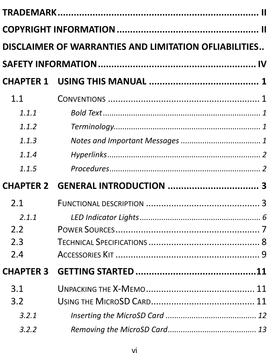  vi  TRADEMARK...........................................................................IICOPYRIGHTINFORMATION.....................................................IIDISCLAIMEROFWARRANTIESANDLIMITATIONOFLIABILITIES..SAFETYINFORMATION...........................................................IVCHAPTER1USINGTHISMANUAL.........................................11.1CONVENTIONS............................................................11.1.1BoldText.........................................................................11.1.2Terminology....................................................................11.1.3NotesandImportantMessages.....................................11.1.4Hyperlinks.......................................................................21.1.5Procedures......................................................................2CHAPTER2GENERALINTRODUCTION..................................32.1FUNCTIONALDESCRIPTION.............................................32.1.1LEDIndicatorLights........................................................62.2POWERSOURCES.........................................................72.3TECHNICALSPECIFICATIONS............................................82.4ACCESSORIESKIT.........................................................9CHAPTER3GETTINGSTARTED.............................................113.1UNPACKINGTHEX‐MEMO...........................................113.2USINGTHEMICROSDCARD.........................................113.2.1InsertingtheMicroSDCard..........................................123.2.2RemovingtheMicroSDCard.........................................13