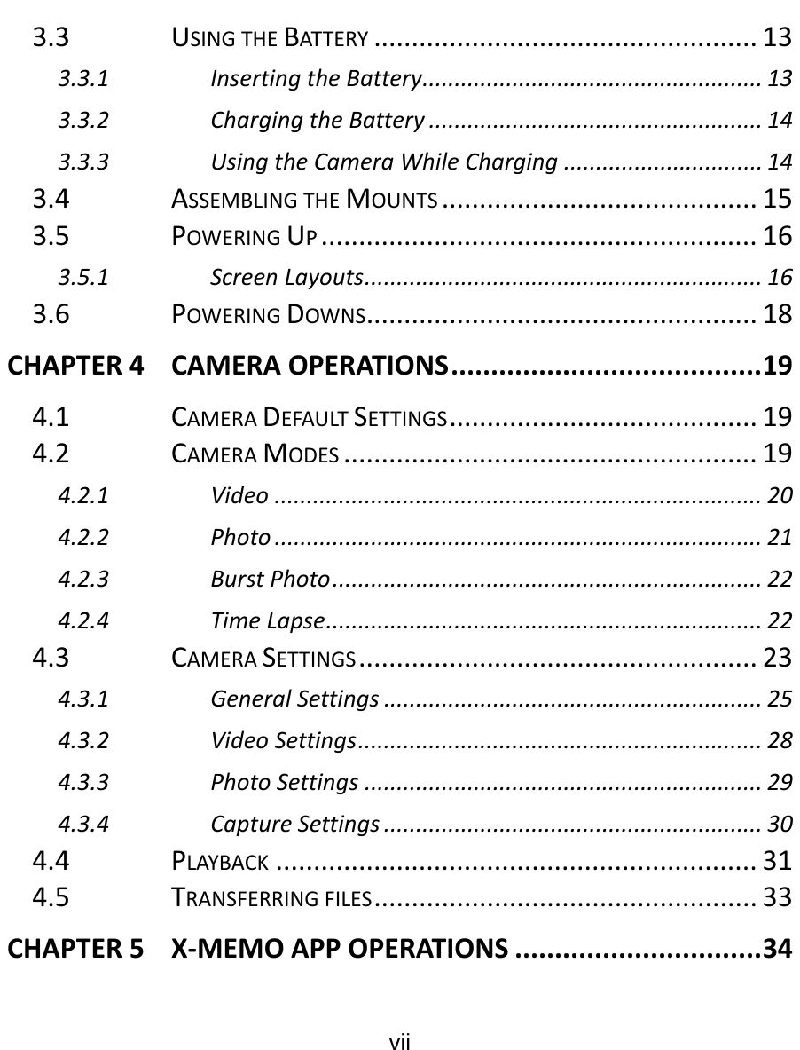  vii  3.3USINGTHEBAT TE RY ...................................................133.3.1InsertingtheBattery.....................................................133.3.2ChargingtheBattery....................................................143.3.3UsingtheCameraWhileCharging...............................143.4ASSEMBLINGTHEMOUNTS..........................................153.5POWERINGUP..........................................................163.5.1ScreenLayouts..............................................................163.6POWERINGDOWNS....................................................18CHAPTER4CAMERAOPERATIONS.......................................194.1CAMERADEFAULTSETTINGS.........................................194.2CAMERAMODES.......................................................194.2.1Video............................................................................204.2.2Photo............................................................................214.2.3BurstPhoto...................................................................224.2.4TimeLapse....................................................................224.3CAMERASETTINGS.....................................................234.3.1GeneralSettings...........................................................254.3.2VideoSettings...............................................................284.3.3PhotoSettings..............................................................294.3.4CaptureSettings...........................................................304.4PLAYBACK................................................................314.5TRANSFERRINGFILES...................................................33CHAPTER5X‐MEMOAPPOPERATIONS...............................34