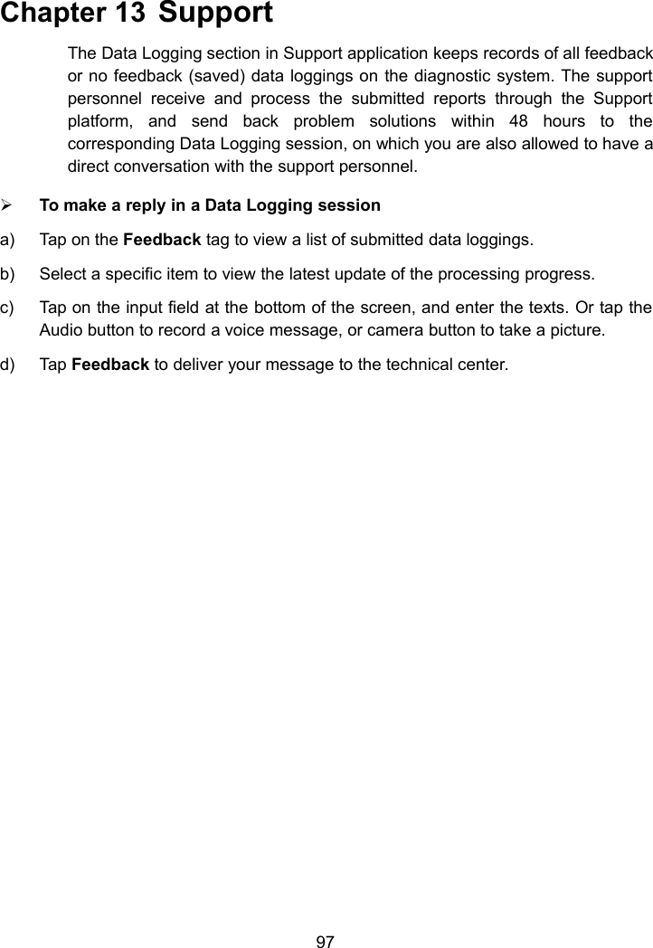 97Chapter 13 SupportThe Data Logging section in Support application keeps records of all feedbackor no feedback (saved) data loggings on the diagnostic system. The supportpersonnel receive and process the submitted reports through the Supportplatform, and send back problem solutions within 48 hours to thecorresponding Data Logging session, on which you are also allowed to have adirect conversation with the support personnel.To make a reply in a Data Logging sessiona) Tap on the Feedback tag to view a list of submitted data loggings.b) Select a specific item to view the latest update of the processing progress.c) Tap on the input field at the bottom of the screen, and enter the texts. Or tap theAudio button to record a voice message, or camera button to take a picture.d) Tap Feedback to deliver your message to the technical center.