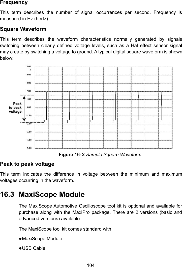 104FrequencyThis term describes the number of signal occurrences per second. Frequency ismeasured in Hz (hertz).Square WaveformThis term describes the waveform characteristics normally generated by signalsswitching between clearly defined voltage levels, such as a Hal effect sensor signalmay create by switching a voltage to ground. A typical digital square waveform is shownbelow:Peak to peak voltageThis term indicates the difference in voltage between the minimum and maximumvoltages occurring in the waveform.16.3 MaxiScope ModuleThe MaxiScope Automotive Oscilloscope tool kit is optional and available forpurchase along with the MaxiPro package. There are 2 versions (basic andadvanced versions) available.The MaxiScope tool kit comes standard with:MaxiScope ModuleUSB CableFigure 16- 2 Sample Square Waveform