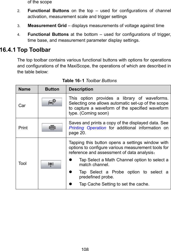108of the scope2. Functional Buttons on the top – used for configurations of channelactivation, measurement scale and trigger settings3. Measurement Grid – displays measurements of voltage against time4. Functional Buttons at the bottom – used for configurations of trigger,time base, and measurement parameter display settings.16.4.1 Top ToolbarThe top toolbar contains various functional buttons with options for operationsand configurations of the MaxiScope, the operations of which are described inthe table below:Table 16- 1 Toolbar ButtonsNameButtonDescriptionCarThis option provides a library of waveforms.Selecting one allows automatic set-up of the scopeto capture a waveform of the specified waveformtype. (Coming soon)PrintSaves and prints a copy of the displayed data. SeePrinting Operation for additional information onpage 20.ToolTapping this button opens a settings window withoptions to configure various measurement tools forreference and assessment of data analysis：Tap Select a Math Channel option to select amatch channel.Tap Select a Probe option to select apredefined probe.Tap Cache Setting to set the cache.