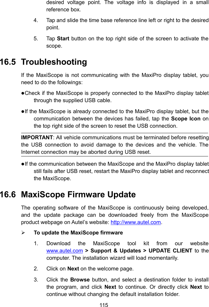 115desired voltage point. The voltage info is displayed in a smallreference box.4. Tap and slide the time base reference line left or right to the desiredpoint.5. Tap Start button on the top right side of the screen to activate thescope.16.5 TroubleshootingIf the MaxiScope is not communicating with the MaxiPro display tablet, youneed to do the followings:Check if the MaxiScope is properly connected to the MaxiPro display tabletthrough the supplied USB cable.If the MaxiScope is already connected to the MaxiPro display tablet, but thecommunication between the devices has failed, tap the Scope Icon onthe top right side of the screen to reset the USB connection.IMPORTANT: All vehicle communications must be terminated before resettingthe USB connection to avoid damage to the devices and the vehicle. TheInternet connection may be aborted during USB reset.If the communication between the MaxiScope and the MaxiPro display tabletstill fails after USB reset, restart the MaxiPro display tablet and reconnectthe MaxiScope.16.6 MaxiScope Firmware UpdateThe operating software of the MaxiScope is continuously being developed,and the update package can be downloaded freely from the MaxiScopeproduct webpage on Autel’s website: http://www.autel.com.To update the MaxiScope firmware1. Download the MaxiScope tool kit from our websitewww.autel.com &gt; Support &amp; Updates &gt; UPDATE CLIENT to thecomputer. The installation wizard will load momentarily.2. Click on Next on the welcome page.3. Click the Browse button, and select a destination folder to installthe program, and click Next to continue. Or directly click Next tocontinue without changing the default installation folder.