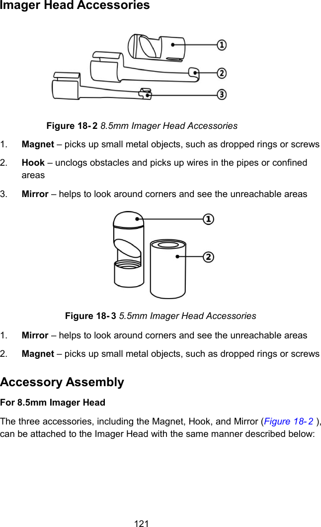 121Imager Head AccessoriesFigure 18- 2 8.5mm Imager Head Accessories1. Magnet – picks up small metal objects, such as dropped rings or screws2. Hook – unclogs obstacles and picks up wires in the pipes or confinedareas3. Mirror – helps to look around corners and see the unreachable areasFigure 18- 3 5.5mm Imager Head Accessories1. Mirror – helps to look around corners and see the unreachable areas2. Magnet – picks up small metal objects, such as dropped rings or screwsAccessory AssemblyFor 8.5mm Imager HeadThe three accessories, including the Magnet, Hook, and Mirror (Figure 18- 2 ),can be attached to the Imager Head with the same manner described below: