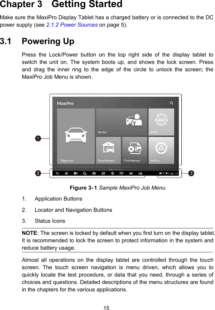 15Chapter 3 Getting StartedMake sure the MaxiPro Display Tablet has a charged battery or is connected to the DCpower supply (see 2.1.2 Power Sources on page 5).3.1 Powering UpPress the Lock/Power button on the top right side of the display tablet toswitch the unit on. The system boots up, and shows the lock screen. Pressand drag the inner ring to the edge of the circle to unlock the screen; theMaxiPro Job Menu is shown.Figure 3- 1 Sample MaxiPro Job Menu1. Application Buttons2. Locator and Navigation Buttons3. Status IconsNOTE: The screen is locked by default when you first turn on the display tablet.It is recommended to lock the screen to protect information in the system andreduce battery usage.Almost all operations on the display tablet are controlled through the touchscreen. The touch screen navigation is menu driven, which allows you toquickly locate the test procedure, or data that you need, through a series ofchoices and questions. Detailed descriptions of the menu structures are foundin the chapters for the various applications.