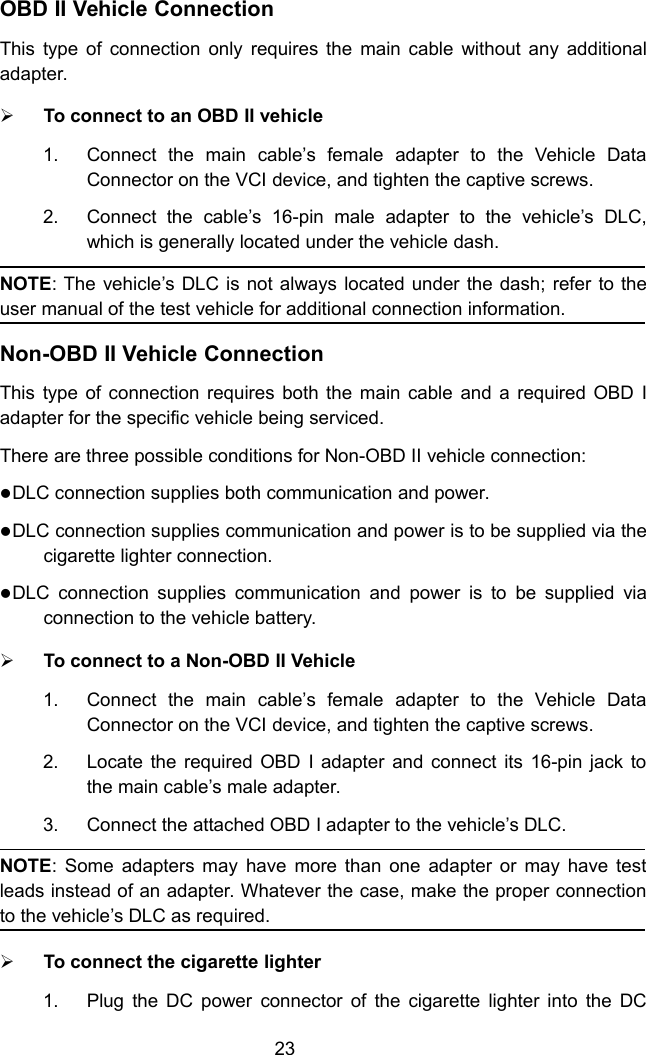 23OBD II Vehicle ConnectionThis type of connection only requires the main cable without any additionaladapter.To connect to an OBD II vehicle1. Connect the main cable’s female adapter to the Vehicle DataConnector on the VCI device, and tighten the captive screws.2. Connect the cable’s 16-pin male adapter to the vehicle’s DLC,which is generally located under the vehicle dash.NOTE: The vehicle’s DLC is not always located under the dash; refer to theuser manual of the test vehicle for additional connection information.Non-OBD II Vehicle ConnectionThis type of connection requires both the main cable and a required OBD Iadapter for the specific vehicle being serviced.There are three possible conditions for Non-OBD II vehicle connection:DLC connection supplies both communication and power.DLC connection supplies communication and power is to be supplied via thecigarette lighter connection.DLC connection supplies communication and power is to be supplied viaconnection to the vehicle battery.To connect to a Non-OBD II Vehicle1. Connect the main cable’s female adapter to the Vehicle DataConnector on the VCI device, and tighten the captive screws.2. Locate the required OBD I adapter and connect its 16-pin jack tothe main cable’s male adapter.3. Connect the attached OBD I adapter to the vehicle’s DLC.NOTE: Some adapters may have more than one adapter or may have testleads instead of an adapter. Whatever the case, make the proper connectionto the vehicle’s DLC as required.To connect the cigarette lighter1. Plug the DC power connector of the cigarette lighter into the DC
