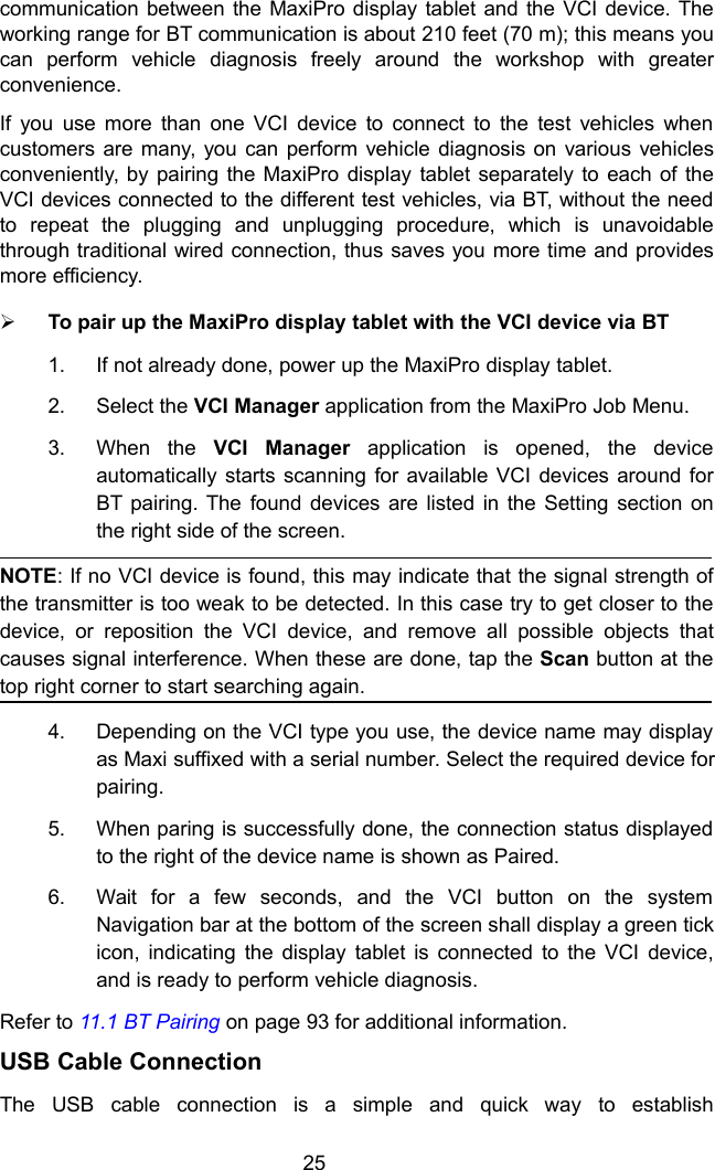 25communication between the MaxiPro display tablet and the VCI device. Theworking range for BT communication is about 210 feet (70 m); this means youcan perform vehicle diagnosis freely around the workshop with greaterconvenience.If you use more than one VCI device to connect to the test vehicles whencustomers are many, you can perform vehicle diagnosis on various vehiclesconveniently, by pairing the MaxiPro display tablet separately to each of theVCI devices connected to the different test vehicles, via BT, without the needto repeat the plugging and unplugging procedure, which is unavoidablethrough traditional wired connection, thus saves you more time and providesmore efficiency.To pair up the MaxiPro display tablet with the VCI device via BT1. If not already done, power up the MaxiPro display tablet.2. Select the VCI Manager application from the MaxiPro Job Menu.3. When the VCI Manager application is opened, the deviceautomatically starts scanning for available VCI devices around forBT pairing. The found devices are listed in the Setting section onthe right side of the screen.NOTE: If no VCI device is found, this may indicate that the signal strength ofthe transmitter is too weak to be detected. In this case try to get closer to thedevice, or reposition the VCI device, and remove all possible objects thatcauses signal interference. When these are done, tap the Scan button at thetop right corner to start searching again.4. Depending on the VCI type you use, the device name may displayas Maxi suffixed with a serial number. Select the required device forpairing.5. When paring is successfully done, the connection status displayedto the right of the device name is shown as Paired.6. Wait for a few seconds, and the VCI button on the systemNavigation bar at the bottom of the screen shall display a green tickicon, indicating the display tablet is connected to the VCI device,and is ready to perform vehicle diagnosis.Refer to 11.1 BT Pairing on page 93 for additional information.USB Cable ConnectionThe USB cable connection is a simple and quick way to establish