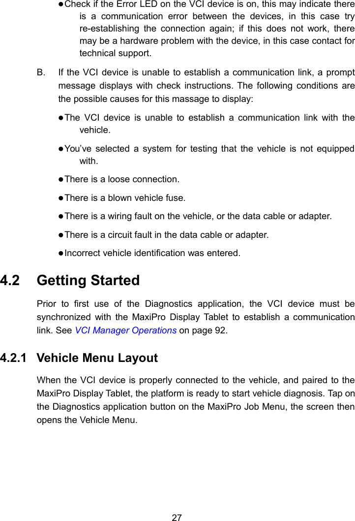 27Check if the Error LED on the VCI device is on, this may indicate thereis a communication error between the devices, in this case tryre-establishing the connection again; if this does not work, theremay be a hardware problem with the device, in this case contact fortechnical support.B. If the VCI device is unable to establish a communication link, a promptmessage displays with check instructions. The following conditions arethe possible causes for this massage to display:The VCI device is unable to establish a communication link with thevehicle.You’ve selected a system for testing that the vehicle is not equippedwith.There is a loose connection.There is a blown vehicle fuse.There is a wiring fault on the vehicle, or the data cable or adapter.There is a circuit fault in the data cable or adapter.Incorrect vehicle identification was entered.4.2 Getting StartedPrior to first use of the Diagnostics application, the VCI device must besynchronized with the MaxiPro Display Tablet to establish a communicationlink. See VCI Manager Operations on page 92.4.2.1 Vehicle Menu LayoutWhen the VCI device is properly connected to the vehicle, and paired to theMaxiPro Display Tablet, the platform is ready to start vehicle diagnosis. Tap onthe Diagnostics application button on the MaxiPro Job Menu, the screen thenopens the Vehicle Menu.