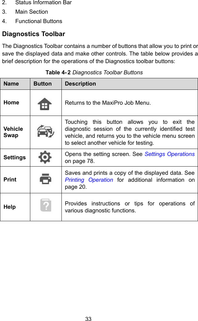 332. Status Information Bar3. Main Section4. Functional ButtonsDiagnostics ToolbarThe Diagnostics Toolbar contains a number of buttons that allow you to print orsave the displayed data and make other controls. The table below provides abrief description for the operations of the Diagnostics toolbar buttons:Table 4- 2 Diagnostics Toolbar ButtonsNameButtonDescriptionHomeReturns to the MaxiPro Job Menu.VehicleSwapTouching this button allows you to exit thediagnostic session of the currently identified testvehicle, and returns you to the vehicle menu screento select another vehicle for testing.SettingsOpens the setting screen. See Settings Operationson page 78.PrintSaves and prints a copy of the displayed data. SeePrinting Operation for additional information onpage 20.HelpProvides instructions or tips for operations ofvarious diagnostic functions.