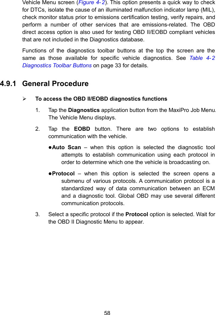 58Vehicle Menu screen (Figure 4- 2). This option presents a quick way to checkfor DTCs, isolate the cause of an illuminated malfunction indicator lamp (MIL),check monitor status prior to emissions certification testing, verify repairs, andperform a number of other services that are emissions-related. The OBDdirect access option is also used for testing OBD II/EOBD compliant vehiclesthat are not included in the Diagnostics database.Functions of the diagnostics toolbar buttons at the top the screen are thesame as those available for specific vehicle diagnostics. See Table 4- 2Diagnostics Toolbar Buttons on page 33 for details.4.9.1 General ProcedureTo access the OBD II/EOBD diagnostics functions1. Tap the Diagnostics application button from the MaxiPro Job Menu.The Vehicle Menu displays.2. Tap the EOBD button. There are two options to establishcommunication with the vehicle.Auto Scan – when this option is selected the diagnostic toolattempts to establish communication using each protocol inorder to determine which one the vehicle is broadcasting on.Protocol – when this option is selected the screen opens asubmenu of various protocols. A communication protocol is astandardized way of data communication between an ECMand a diagnostic tool. Global OBD may use several differentcommunication protocols.3. Select a specific protocol if the Protocol option is selected. Wait forthe OBD II Diagnostic Menu to appear.