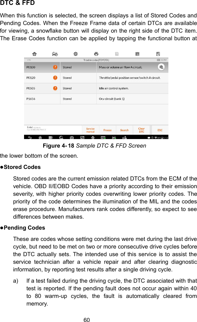 60DTC &amp; FFDWhen this function is selected, the screen displays a list of Stored Codes andPending Codes. When the Freeze Frame data of certain DTCs are availablefor viewing, a snowflake button will display on the right side of the DTC item.The Erase Codes function can be applied by tapping the functional button atthe lower bottom of the screen.Stored CodesStored codes are the current emission related DTCs from the ECM of thevehicle. OBD II/EOBD Codes have a priority according to their emissionseverity, with higher priority codes overwriting lower priority codes. Thepriority of the code determines the illumination of the MIL and the codeserase procedure. Manufacturers rank codes differently, so expect to seedifferences between makes.Pending CodesThese are codes whose setting conditions were met during the last drivecycle, but need to be met on two or more consecutive drive cycles beforethe DTC actually sets. The intended use of this service is to assist theservice technician after a vehicle repair and after clearing diagnosticinformation, by reporting test results after a single driving cycle.a) If a test failed during the driving cycle, the DTC associated with thattest is reported. If the pending fault does not occur again within 40to 80 warm-up cycles, the fault is automatically cleared frommemory.Figure 4- 18 Sample DTC &amp; FFD Screen