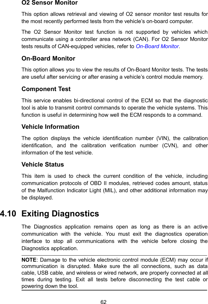 62O2 Sensor MonitorThis option allows retrieval and viewing of O2 sensor monitor test results forthe most recently performed tests from the vehicle’s on-board computer.The O2 Sensor Monitor test function is not supported by vehicles whichcommunicate using a controller area network (CAN). For O2 Sensor Monitortests results of CAN-equipped vehicles, refer to On-Board Monitor.On-Board MonitorThis option allows you to view the results of On-Board Monitor tests. The testsare useful after servicing or after erasing a vehicle’s control module memory.Component TestThis service enables bi-directional control of the ECM so that the diagnostictool is able to transmit control commands to operate the vehicle systems. Thisfunction is useful in determining how well the ECM responds to a command.Vehicle InformationThe option displays the vehicle identification number (VIN), the calibrationidentification, and the calibration verification number (CVN), and otherinformation of the test vehicle.Vehicle StatusThis item is used to check the current condition of the vehicle, includingcommunication protocols of OBD II modules, retrieved codes amount, statusof the Malfunction Indicator Light (MIL), and other additional information maybe displayed.4.10 Exiting DiagnosticsThe Diagnostics application remains open as long as there is an activecommunication with the vehicle. You must exit the diagnostics operationinterface to stop all communications with the vehicle before closing theDiagnostics application.NOTE: Damage to the vehicle electronic control module (ECM) may occur ifcommunication is disrupted. Make sure the all connections, such as datacable, USB cable, and wireless or wired network, are properly connected at alltimes during testing. Exit all tests before disconnecting the test cable orpowering down the tool.