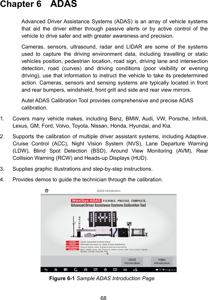 68Chapter 6 ADASAdvanced Driver Assistance Systems (ADAS) is an array of vehicle systemsthat aid the driver either through passive alerts or by active control of thevehicle to drive safer and with greater awareness and precision.Cameras, sensors, ultrasound, radar and LIDAR are some of the systemsused to capture the driving environment data, including travelling or staticvehicles position, pedestrian location, road sign, driving lane and intersectiondetection, road (curves) and driving conditions (poor visibility or eveningdriving), use that information to instruct the vehicle to take its predeterminedaction. Cameras, sensors and sensing systems are typically located in frontand rear bumpers, windshield, front grill and side and rear view mirrors.Autel ADAS Calibration Tool provides comprehensive and precise ADAScalibration.1. Covers many vehicle makes, including Benz, BMW, Audi, VW, Porsche, Infiniti,Lexus, GM, Ford, Volvo, Toyota, Nissan, Honda, Hyundai, and Kia.2. Supports the calibration of multiple driver assistant systems, including Adaptive.Cruise Control (ACC), Night Vision System (NVS), Lane Departure Warning(LDW), Blind Spot Detection (BSD), Around View Monitoring (AVM), RearCollision Warning (RCW) and Heads-up Displays (HUD).3. Supplies graphic illustrations and step-by-step instructions.4. Provides demos to guide the technician through the calibration.Figure 6-1 Sample ADAS Introduction Page