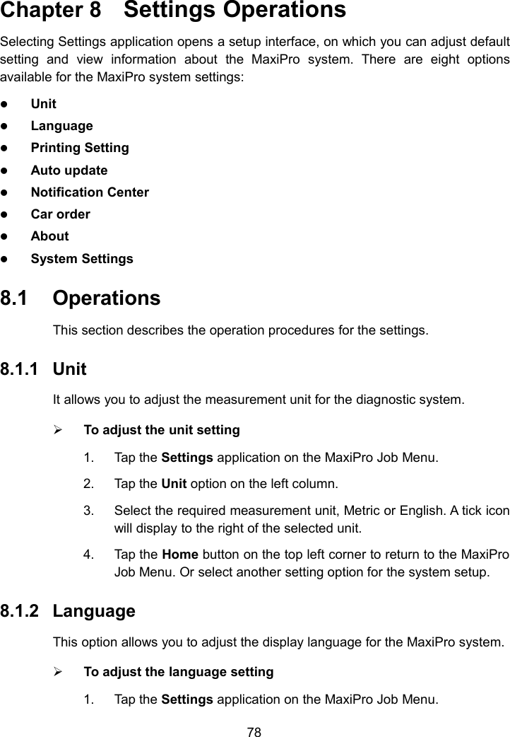 78Chapter 8 Settings OperationsSelecting Settings application opens a setup interface, on which you can adjust defaultsetting and view information about the MaxiPro system. There are eight optionsavailable for the MaxiPro system settings:UnitLanguagePrinting SettingAuto updateNotification CenterCar orderAboutSystem Settings8.1 OperationsThis section describes the operation procedures for the settings.8.1.1 UnitIt allows you to adjust the measurement unit for the diagnostic system.To adjust the unit setting1. Tap the Settings application on the MaxiPro Job Menu.2. Tap the Unit option on the left column.3. Select the required measurement unit, Metric or English. A tick iconwill display to the right of the selected unit.4. Tap the Home button on the top left corner to return to the MaxiProJob Menu. Or select another setting option for the system setup.8.1.2 LanguageThis option allows you to adjust the display language for the MaxiPro system.To adjust the language setting1. Tap the Settings application on the MaxiPro Job Menu.