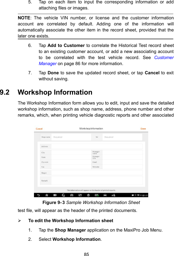 855. Tap on each item to input the corresponding information or addattaching files or images.NOTE: The vehicle VIN number, or license and the customer informationaccount are correlated by default. Adding one of the information willautomatically associate the other item in the record sheet, provided that thelater one exists.6. Tap Add to Customer to correlate the Historical Test record sheetto an existing customer account, or add a new associating accountto be correlated with the test vehicle record. See CustomerManager on page 86 for more information.7. Tap Done to save the updated record sheet, or tap Cancel to exitwithout saving.9.2 Workshop InformationThe Workshop Information form allows you to edit, input and save the detailedworkshop information, such as shop name, address, phone number and otherremarks, which, when printing vehicle diagnostic reports and other associatedtest file, will appear as the header of the printed documents.To edit the Workshop Information sheet1. Tap the Shop Manager application on the MaxiPro Job Menu.2. Select Workshop Information.Figure 9- 3 Sample Workshop Information Sheet