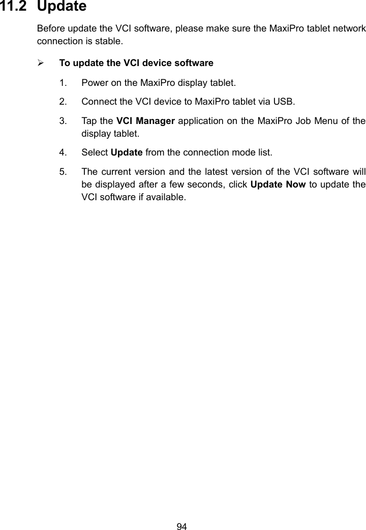9411.2 UpdateBefore update the VCI software, please make sure the MaxiPro tablet networkconnection is stable.To update the VCI device software1. Power on the MaxiPro display tablet.2. Connect the VCI device to MaxiPro tablet via USB.3. Tap the VCI Manager application on the MaxiPro Job Menu of thedisplay tablet.4. Select Update from the connection mode list.5. The current version and the latest version of the VCI software willbe displayed after a few seconds, click Update Now to update theVCI software if available.