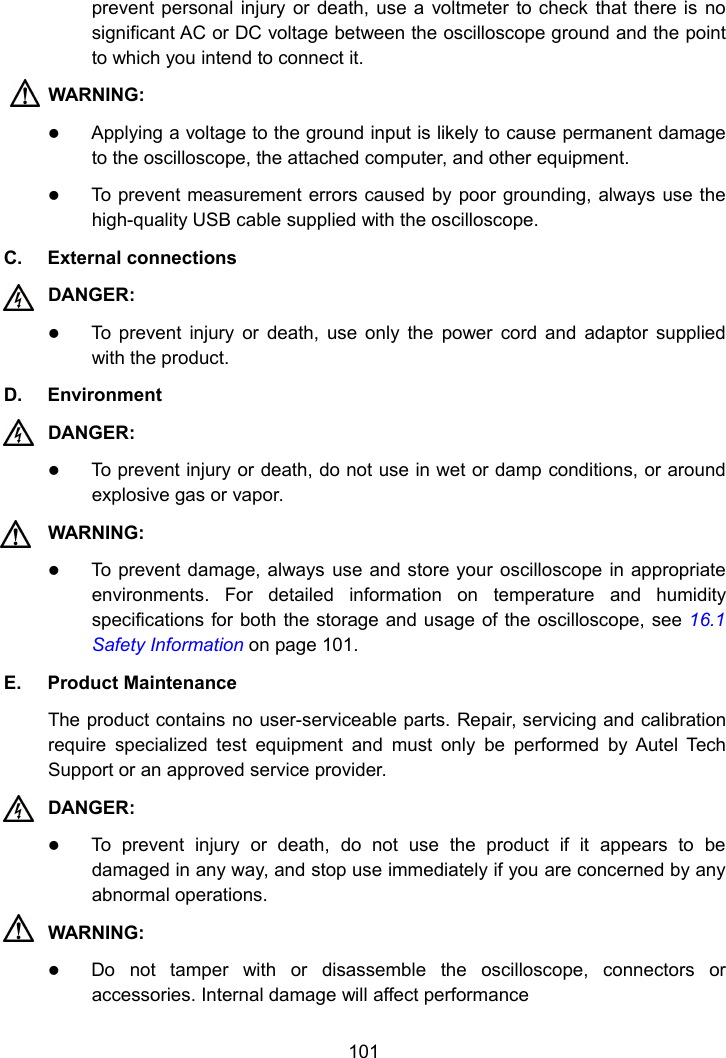 101prevent personal injury or death, use a voltmeter to check that there is nosignificant AC or DC voltage between the oscilloscope ground and the pointto which you intend to connect it.WARNING:Applying a voltage to the ground input is likely to cause permanent damageto the oscilloscope, the attached computer, and other equipment.To prevent measurement errors caused by poor grounding, always use thehigh-quality USB cable supplied with the oscilloscope.C. External connectionsDANGER:To prevent injury or death, use only the power cord and adaptor suppliedwith the product.D. EnvironmentDANGER:To prevent injury or death, do not use in wet or damp conditions, or aroundexplosive gas or vapor.WARNING:To prevent damage, always use and store your oscilloscope in appropriateenvironments. For detailed information on temperature and humidityspecifications for both the storage and usage of the oscilloscope, see 16.1Safety Information on page 101.E. Product MaintenanceThe product contains no user-serviceable parts. Repair, servicing and calibrationrequire specialized test equipment and must only be performed by Autel TechSupport or an approved service provider.DANGER:To prevent injury or death, do not use the product if it appears to bedamaged in any way, and stop use immediately if you are concerned by anyabnormal operations.WARNING:Do not tamper with or disassemble the oscilloscope, connectors oraccessories. Internal damage will affect performance