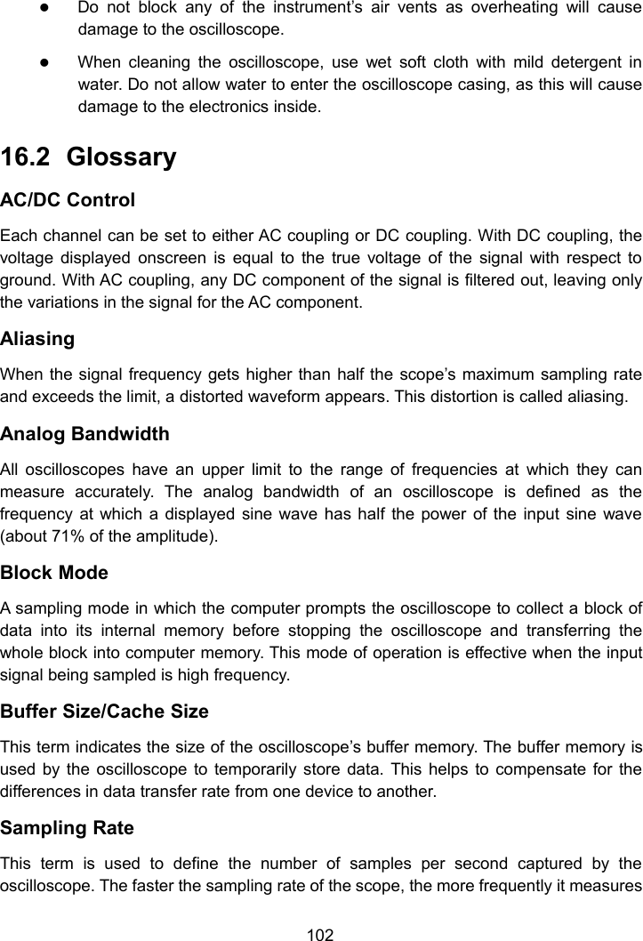 102Do not block any of the instrument’s air vents as overheating will causedamage to the oscilloscope.When cleaning the oscilloscope, use wet soft cloth with mild detergent inwater. Do not allow water to enter the oscilloscope casing, as this will causedamage to the electronics inside.16.2 GlossaryAC/DC ControlEach channel can be set to either AC coupling or DC coupling. With DC coupling, thevoltage displayed onscreen is equal to the true voltage of the signal with respect toground. With AC coupling, any DC component of the signal is filtered out, leaving onlythe variations in the signal for the AC component.AliasingWhen the signal frequency gets higher than half the scope’s maximum sampling rateand exceeds the limit, a distorted waveform appears. This distortion is called aliasing.Analog BandwidthAll oscilloscopes have an upper limit to the range of frequencies at which they canmeasure accurately. The analog bandwidth of an oscilloscope is defined as thefrequency at which a displayed sine wave has half the power of the input sine wave(about 71% of the amplitude).Block ModeA sampling mode in which the computer prompts the oscilloscope to collect a block ofdata into its internal memory before stopping the oscilloscope and transferring thewhole block into computer memory. This mode of operation is effective when the inputsignal being sampled is high frequency.Buffer Size/Cache SizeThis term indicates the size of the oscilloscope’s buffer memory. The buffer memory isused by the oscilloscope to temporarily store data. This helps to compensate for thedifferences in data transfer rate from one device to another.Sampling RateThis term is used to define the number of samples per second captured by theoscilloscope. The faster the sampling rate of the scope, the more frequently it measures