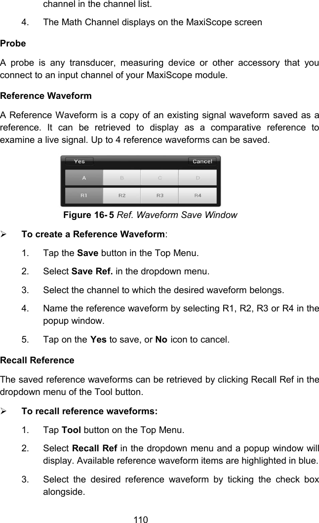 110channel in the channel list.4. The Math Channel displays on the MaxiScope screenProbeA probe is any transducer, measuring device or other accessory that youconnect to an input channel of your MaxiScope module.Reference WaveformA Reference Waveform is a copy of an existing signal waveform saved as areference. It can be retrieved to display as a comparative reference toexamine a live signal. Up to 4 reference waveforms can be saved.Figure 16- 5 Ref. Waveform Save WindowTo create a Reference Waveform:1. Tap the Save button in the Top Menu.2. Select Save Ref. in the dropdown menu.3. Select the channel to which the desired waveform belongs.4. Name the reference waveform by selecting R1, R2, R3 or R4 in thepopup window.5. Tap on the Yes to save, or No icon to cancel.Recall ReferenceThe saved reference waveforms can be retrieved by clicking Recall Ref in thedropdown menu of the Tool button.To recall reference waveforms:1. Tap Tool button on the Top Menu.2. Select Recall Ref in the dropdown menu and a popup window willdisplay. Available reference waveform items are highlighted in blue.3. Select the desired reference waveform by ticking the check boxalongside.