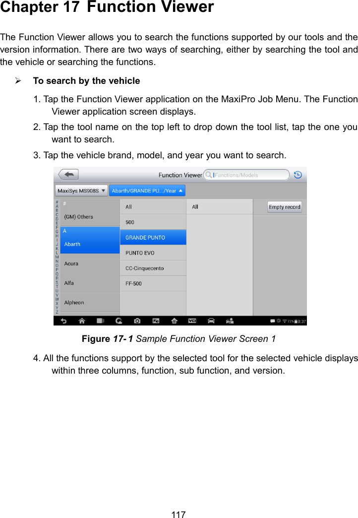 117Chapter 17 Function ViewerThe Function Viewer allows you to search the functions supported by our tools and theversion information. There are two ways of searching, either by searching the tool andthe vehicle or searching the functions.To search by the vehicle1. Tap the Function Viewer application on the MaxiPro Job Menu. The FunctionViewer application screen displays.2. Tap the tool name on the top left to drop down the tool list, tap the one youwant to search.3. Tap the vehicle brand, model, and year you want to search.Figure 17- 1 Sample Function Viewer Screen 14. All the functions support by the selected tool for the selected vehicle displayswithin three columns, function, sub function, and version.